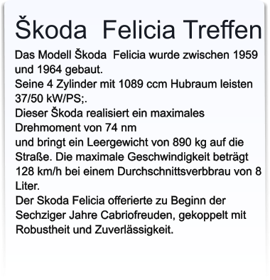 Škoda  Felicia TreffenDas Modell Škoda  Felicia wurde zwischen 1959 und 1964 gebaut. Seine 4 Zylinder mit 1089 ccm Hubraum leisten 37/50 kW/PS;. Dieser Škoda realisiert ein maximales Drehmoment von 74 nm  und bringt ein Leergewicht von 890 kg auf die Straße. Die maximale Geschwindigkeit beträgt 128 km/h bei einem Durchschnittsverbbrau von 8 Liter.Der Skoda Felicia offerierte zu Beginn der Sechziger Jahre Cabriofreuden, gekoppelt mit Robustheit und Zuverlässigkeit.